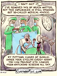 A brain surgeon is operating on a patient’s brain. He performs an awake craniotomy, a procedure during which the patient is awake and has to perform tasks in order to prevent damaging important parts of the brain.  Surgeon: I DON’T GET IT. I’VE REMOVED 90% OF BRAIN MATTER, BUT THIS INFLUENCER IS STILL SPEWING OUT SO-CALLED MEDICAL ADVICE.  Influencer: BY PUTTING CLOVES OF GARLIC UNDER YOUR EYELIDS EVERY NIGHT YOU CAN PREVENT EYE CANCER FROM WATCHING SCREENS ALL DAY.