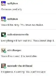 spillybun Ominous positivity  spillybun You will be okay. You have no choice.  solluxismsnowaifu Everything will turn out fine. You cannot stop it  abirdkeeper You will succeed. It is inevitable.  ratatoskr-the-shithead Happiness is coming. You can't escape