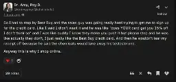 A post by Dr. Amy Psy.D. @dramypsyd@ohai.social saying: So I had to stop by Best Buy and the sales guy was going really hard trying to get me to sign up for the credit card. Like I said I didn’t want it and he was like “does YOUR card get you 15% off I don’t think so” and I was like buddy I know they make you push it but please stop and he was like actually they don’t, I just really like the Best Buy credit card. And then he wouldn’t tear my receipt off because he said the chemicals would take away his testosterone.  Anyway this is why I shop online. 