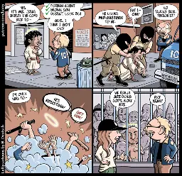 This cartoon has four panels. The first three take place on a city sidwalk.

PANEL 1

Jesus Christ, a smile on his face and a glowing halo over his head, is talking to a man wearing an ICE jacket. The ICE agent is talking into his phone.

JESUS: Yes, it’s me, Jesus Christ! I’ve come back to–

ICE AGENT (thought balloon): ✓ Foreign accent. ✓ Brown skin. ✓ Doesn’t look rich.

ICE AGENT (aloud): Guys, I think I got one!

PANEL 2

Two more ICE agents, big men wearing black masks that cover their whole faces other than their eyes, have rushed in and are shoving Jesus (now wearing handcuffs) to the sidewalk.

MASK DUDE: He looks mid-eastern to me.

JESUS: But I– OW!

ICE AGENT: No talking back, terrorist!

PANEL 3

A cartoon dust cloud, from which raised fists and clubs emerge, indicates a beat down going on.

JESUS: I’m only here to–

MASK DUDE: He’s resisting!

ICE AGENT: Get him!

PANEL 4

The Ice Agent, hands on hips, is grinning as he chats with Kristi Noem (Trump’s Homeland Security secretary). In the background is a cell full of prisoners, shirtless and with their heads shaved. One of the prisoners is Jesus, covered with bruises, looking very irritated.

NOEM: We really are doing God’s work here.

ICE AGENT: Heck yeah!