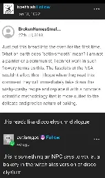 Boethiah posts:  
[a screenshot of a comment by BrokenHomesSmal…]  
"Just put this bread into the oven for the first time. What on earth does "satin-smooth" mean? I am not a painter or a communist, I cannot work in such flowery terms as this. The fascists at the NSA wouldn't allow this - I hope when they read this comment they will immediately take down this wishy-washy recipe and replace it with a concrete scientific methodology that is more suited to the delicate and precise nature of baking." [screenshot ends]  
this reads like Disco Elysium dialogue

autismgod replies:  
this is like something an NPC says to you at the bakery in the witch alps version of Disco Elysium
