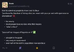 @anubiarts@oomfie.city on Mastodon: 'how to convince people to move over to linux "you have the freedom of doing what you want with your pc and with open source alternatives" ❌' Bullet point list: too wordy, most people have no idea what that means, "what is linux". Second point: '"you can't run league of legends on it" ✅' Bullet points: straight to the point, very easy to understand, over half of the earth's population now use linux.