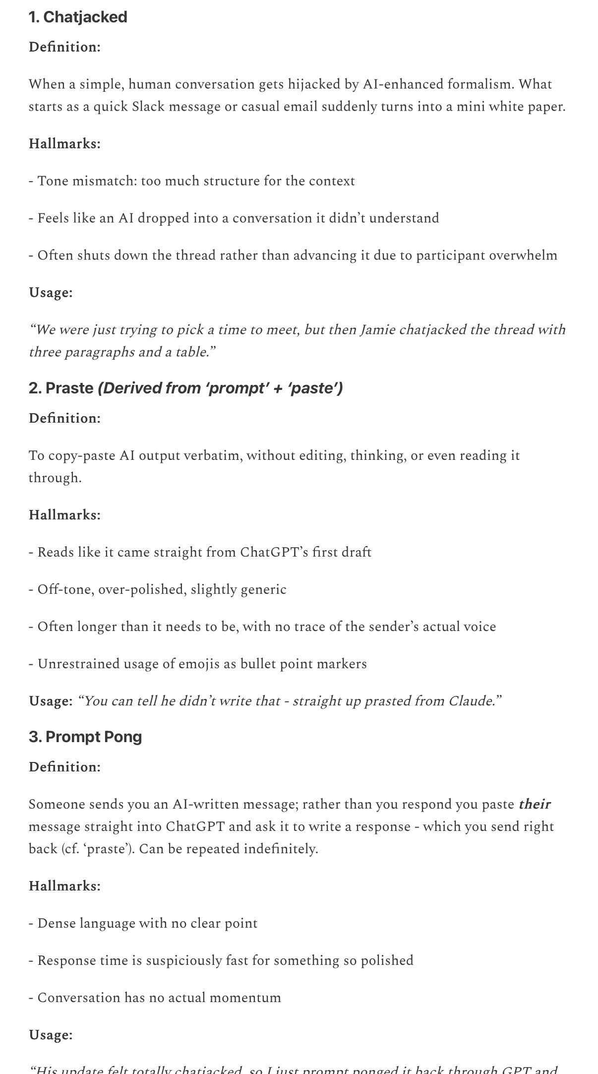 1. Chatjacked
Definition:
When a simple, human conversation gets hijacked by Al-enhanced formalism. What starts as a quick Slack message or casual email suddenly turns into a mini white paper.
Hallmarks:
- Tone mismatch: too much structure for the context
- Feels like an Al dropped into a conversation it didn't understand
- Often shuts down the thread rather than advancing it due to participant overwhelm
Usage:
"We were just trying to pick a time to meet, but then Jamie chatjacked the thread with three paragraphs and a table."
2. Praste (Derived from 'prompt' + 'paste')
Definition:
To copy-paste Al output verbatim, without editing, thinking, or even reading it through.
Hallmarks:
- Reads like it came straight from ChatGPT's first draft
- Off-tone, over-polished, slightly generic
- Often longer than it needs to be, with no trace of the sender's actual voice
- Unrestrained usage of emojis as bullet point markers
Usage: "You can tell he didn't write that - straight up prasted from Claude."
3. Prompt Pong
Definition:
Someone sends you an Al-written message; rather than you respond you paste their message straight into ChatGPT and ask it to write a response - which you send right back (cf. 'praste'). Can be repeated indefinitely.
Hallmarks:
- Dense language with no clear point
- Response time is suspiciously fast for something so polished
- Conversation has no actual momentum
Usage: