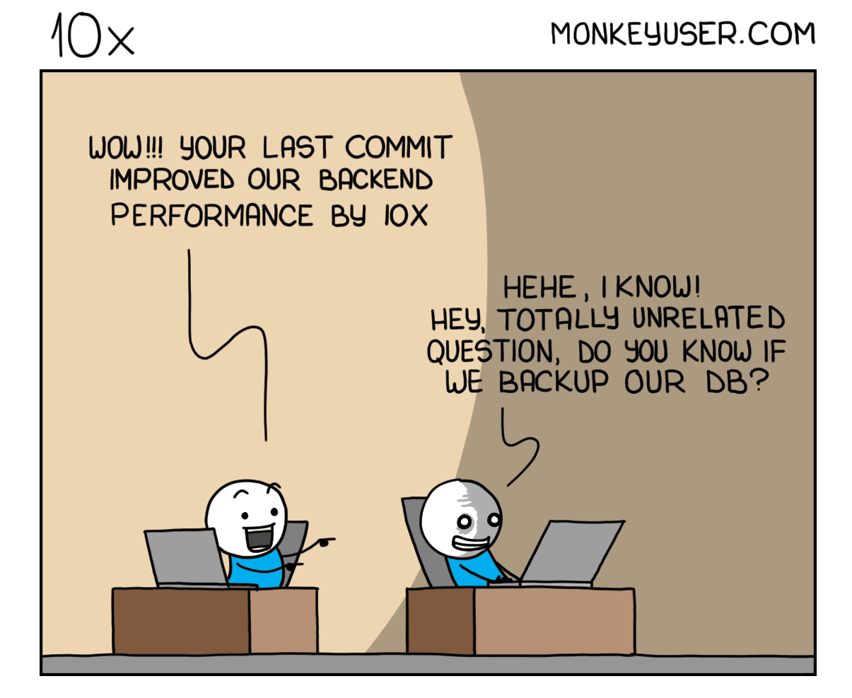 1 Panel Comic: 2 developers sit on their desks with laptops in front of them. The first developer looks amazed at the second one and says "WOW!!! Your last commit improved our backend performance by 10x". The second developer looks grinning but also slightly distressed at their computer screen and says: "Hehe, I know! Hey, totally unrelated question, do you know if we backup our DB?