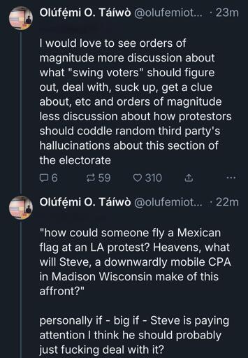 Olufemiotaiwo.bsky.social: I would love to see orders of magnitude more discussion about what "swing voters" should figure out, deal with, suck up, get a clue about, etc and orders of magnitude less discussion about how protestors should coddle random third party's hallucinations about this section of the electorate. "how could someone fly a Mexican flag at an LA protest? Heavens, what will Steve, a downwardly mobile CPA in Madison Wisconsin make of this affront?" personally if - big if - Steve is paying attention I think he should probably just fucking deal with it?