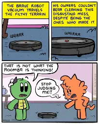 It's like a nature documentary, but instead of nature we see a Roomba whirring across the carpet.Narrator: The brave robot vacuum travels the filthy terrain.-Narrator: His owners couldn't bear cleaning this disgusting mess, despite being the ones who made it.-Admiral: That is not what the Roomba is thinking!Jen: Stop judging me!!