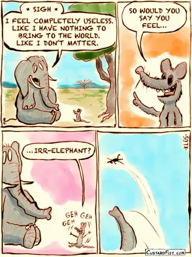 A mouse talks to a depressed elephant. The elephant complains that he feels that he doesn’t matter. That he doesn’t belong. So the mouse asks, with a little smirk on his face: “would you say you feel…   irr-elephant? The mouse gets tossed high into the sky.