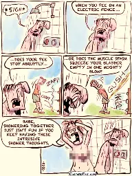 A guy is under the shower, leaning against the wall, his face strained with heavy contemplation. Guy: * SIGH *… WHEN YOU PEE ON AN ELECTRIC FENCE, DOES YOUR PEE STOP ABRUPTLY OR DOES THE MUSCLE SPASM SQUEEZE YOUR BLADDER EMPTY IN ONE MIGHTY BLOW?  His girlfriend is standing next to him, washing her hair. Girl: BABE, SHOWERING TOGETHER JUST ISN’T FUN IF YOU KEEP HAVING THESE INTRUSIVE SHOWER THOUGHTS.