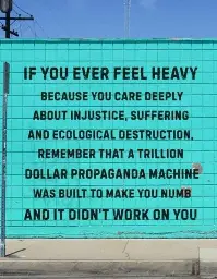  *An image that reads:*   If you ever feel heavy   Because you care deeply   About injustice, suffering   And ecological destruction,   Remember that a trillion   Dollar propaganda machine   Was built to make you numb   And it didn't work on you