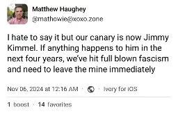 Matthew Haughey @mathowie@xoxo.zone I hate to say it but our canary is now Jimmy Kimmel. If anything happens to him in the next four years, we've hit full blown fascism and need to leave the mine immediately