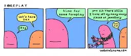 Panel 1: Person 1, "Let's have sex." Person 2, "Okay."  Panel 2: Person 2: "time For some foreplay"  Panel 3: Person 2: "you sit there while I take off my many many pieces of jewellery." Person 1: "oh no."
