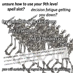 Overlaid haphazardly over a fucking mess of 13 skeleton PNGs: Unsure ow to use your 9th level spell slot? Decision fatigue getting you down? Try animating 13 skeletons. Just 13 skeletons. That's 13 attacks every turn. (At Higher Levels: When you cast this spell using a spell slot of 4th level of higher, you animate or reassert control over two additional undead creatures for each slot level above 3rd.) You will certainly not regret animating 13 skeletons.