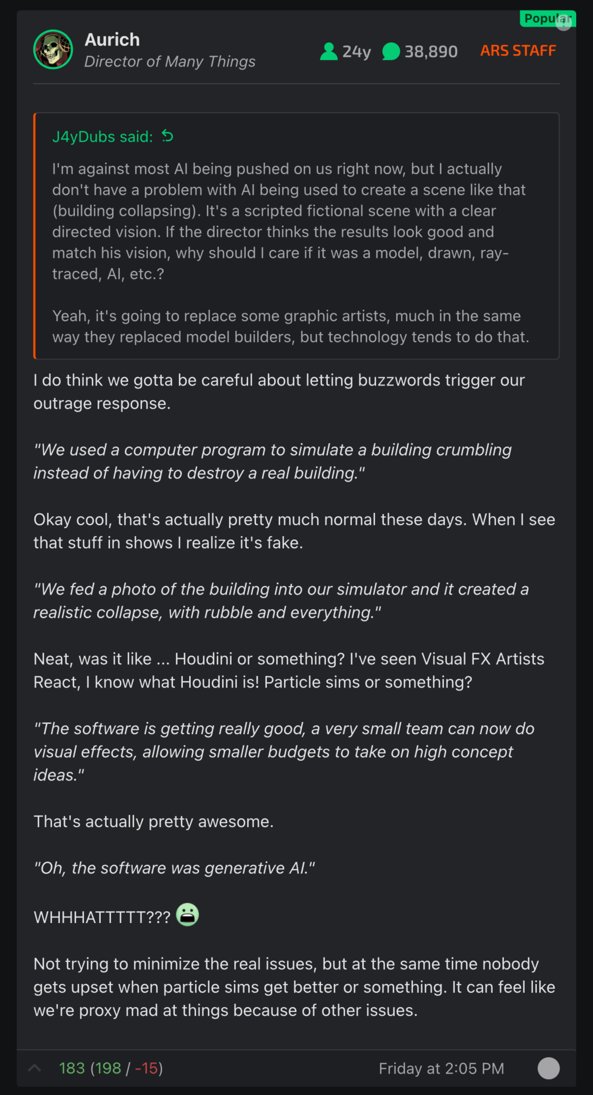 Aurich Director of Many Things
24y
38,890
ARS STAFF
J4yDubs said:
I'm against most AI being pushed on us right now, but I actually don't have a problem with AI being used to create a scene like that (building collapsing). It's a scripted fictional scene with a clear directed vision. If the director thinks the results look good and match his vision, why should I care if it was a model, drawn, ray-traced, AI, etc.?
Yeah, it's going to replace some graphic artists, much in the same way they replaced model builders, but technology tends to do that.
I do think we gotta be careful about letting buzzwords trigger our outrage response.
"We used a computer program to simulate a building crumbling instead of having to destroy a real building."
Okay cool, that's actually pretty much normal these days. When I see that stuff in shows I realize it's fake.
"We fed a photo of the building into our simulator and it created a realistic collapse, with rubble and everything."
Neat, was it like ... Houdini or something? I've seen Visual FX Artists React, I know what Houdini is! Particle sims or something?
"The software is getting really good, a very small team can now do visual effects, allowing smaller budgets to take on high concept ideas."
That's actually pretty awesome.
"Oh, the software was generative AI."
WHHHATTTTT??? D:
Not trying to minimize the real issues, but at the same time nobody gets upset when particle sims get better or something. It can feel like we're proxy mad at things because of other issues.
Report
Upvote
183 (198 / -15)
Friday at 2:05 PM