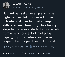 Barack Obama
@barackobama.bsky.social
Harvard has set an example for other higher-ed institutions - rejecting an unlawful and ham-handed attempt to stifle academic freedom, while taking steps to make sure students can benefit from an environment of intellectual inquiry, rigorous debate and mutual respect. Let's hope others follow suit.
April 14, 2025 at 8:52 PM 8 Everybody can reply
14.8K reposts
628 quotes 71.4K likes