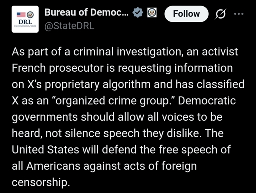 Bureau of Democracy, Human Rights, & Labor (DRL) X(Formally Twitter) post with the text:

As part of a criminal investigation, an activist French prosecutor is requesting information on X’s proprietary algorithm and has classified X as an “organized crime group.” Democratic governments should allow all voices to be heard, not silence speech they dislike. The United States will defend the free speech of all Americans against acts of foreign censorship.