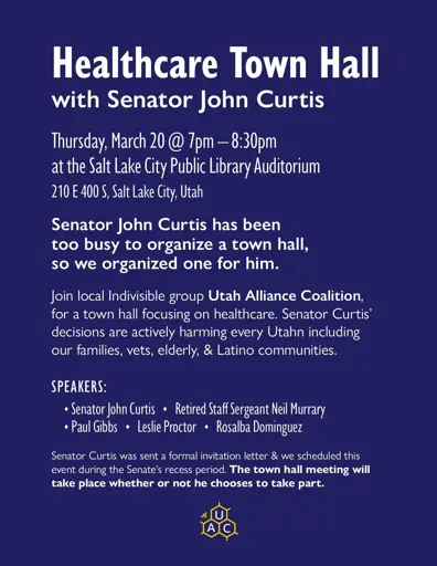 Senator John Curtis has been too busy to organize a town hall, so we organized one for him.    Join local Indivisible group Utah Alliance Coalition, for a town hall focusing on healthcare. Senator Curtis' decisions are actively harming every Utahn including our families, vets, elderly, & Latino communities.    Speakers   - Senator John Curtis - Retired Staff Sergeant Neil Murrary - Paul Gibbs - Leslie Proctor - Rosalba Dominguez  Salt Lake City Public Library Auditorium   210 E 400 S, Salt Lake City   Thursday, March 20th @ 7PM-8:30PM    https://www.utahalliancecoalition.org/