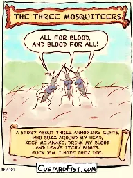 Title: The Three Mosquiteers Three mosquitoes are standing on a piece of human skin and they cross their proboscises in the air and shout out their motto: ALL FOR BLOOD, AND BLOOD FOR ALL! Caption says: A STORY ABOUT THREE ANNOYING CUNTS, WHO BUZZ AROUND MY HEAD, KEEP ME AWAKE, DRINK MY BLOOD AND LEAVE ITCHY BUMPS. FUCK ’EM. I HOPE THEY DIE.