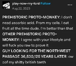 play-now-my-lord posts:  
PREHISTORIC PROTO-MONKEY: I don't need ascorbic acid. From my cells. I eat fruit all the time dude. I'm better than that  
OTHER PREHISTORIC PROTO-MONKEY: I agree with your lifestyle and will fuck you raw to prove it  
GUY LOOKING FOR THE NORTHWEST PASSAGE 36,530,125 YEARS LATER: ow oof my shitty british teeth