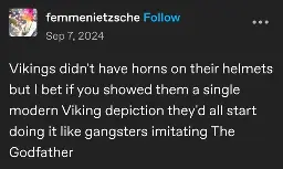 femmenietzsche posted:  
Vikings didn't have horns on their helmets but I bet if you showed them a single modern Viking depiction they'd all start doing it like gangsters imitating The Godfather 