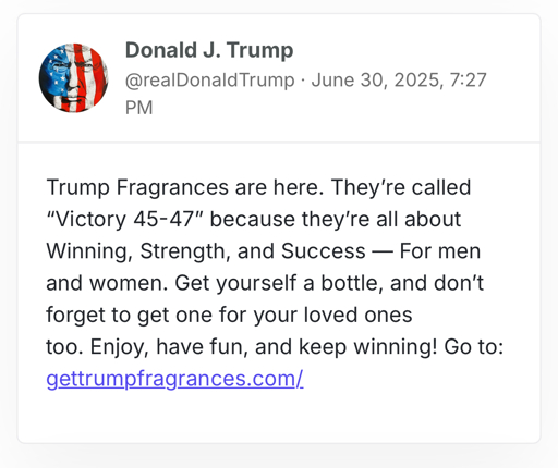 Donald J. Trump
@realDonaldTrump · June 30, 2025, 7:27 PM
Trump Fragrances are here. They’re called “Victory 45-47” because they’re all about Winning, Strength, and Success — For men and women. Get yourself a bottle, and don’t forget to get one for your loved ones too. Enjoy, have fun, and keep winning! Go to: gettrumpfragrances.com/