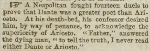 Picture of some text from a book: 'A Neapolitan fought fourteen duels to prove that Dante was a greater poet than Ari- osto. At his death-bed, his confessor desired him, by way of penance, to acknowledge the superiority of Ariosto. "Father,' Father," answered the dying man, "to tell the truth, I never read either Dante or Ariosto."'
