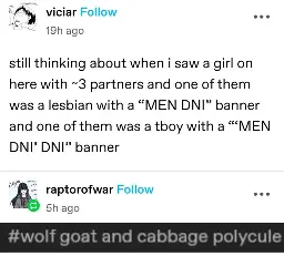 viciar posts:  
still thinking about when i saw a girl on here with ~3 partners and one of them was a lesbian with a “MEN DNI” banner and one of them was a tboy with a “MEN DNI’ DNI” banner

raptorofwar replies:  
[screenshot of tumblr tags]  
#wolf goat and cabbage polycule