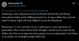 Yesterday, I was displaced to the northwest of the city, and today evacuation orders and shelling pursued us.. It was a bitter day, and we spent a heavy night with the neighbors and the displaced. 

Tomorrow—if life is written for us—I will return to don the armor of journalism after a short leave that I thought I would use to sort out my affairs, but the circumstances have grown more complicated.. And there is no power nor strength except with God.