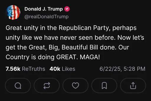 Trump on truth social: "Great unity in the Republican Party, perhaps unity like we have never seen before. Now let’s get the Great, Big, Beautiful Bill done. Our Country is doing GREAT. MAGA!"
