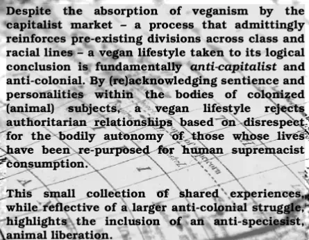 Despite the absorption of veganism by the capitalist market - a process that admittingly reinforces divisions across class and racial lines - a vegan lifestyle taken to its logical conclusion is fundamentally anti-capitalist and anti-colonial. By (re)acknowledging sentience and personality within the bodies of colonized (animal) subjects, a vegan lifestyle rejects authoritarian relationships based on disrespect for the bodily autonomy of those whose lives have been re-purposed for human supremacist consumption. This small collection of shared experiences, while reflective of a larger anti-colonial struggle, highlights the inclusion of an anti-speciesist, animal liberation.