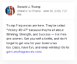 Donald J. Trump
@realDonaldTrump · June 30, 2025, 7:27 PM
Trump Fragrances are here. They’re called “Victory 45-47” because they’re all about Winning, Strength, and Success — For men and women. Get yourself a bottle, and don’t forget to get one for your loved ones too. Enjoy, have fun, and keep winning! Go to: gettrumpfragrances.com/