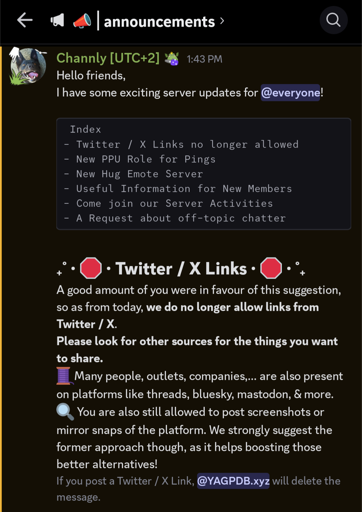 photo of a discord #announcements channel where the main focus of the screenshot is 

"A good amount of you were in favour of this suggestion, so as from today, we do no longer allow links from Twitter /X.

Please look for other sources for the things you want to share.

Many people, outlets, companies,... are also present on platforms like threads, bluesky, mastodon, & more. You are still alowed to post mirror snaps of the platform. We strongly suggest the former approach though, as it helps boosting those better alternatives!

If you post a Twitter / X Link, @YAGPDB.xyz will delete the message."