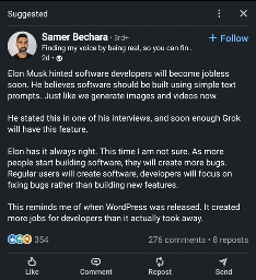 Samer Bechara 3rd+Finding my voice by being real, so you can fin...2dElon Musk hinted software developers will become jobless soon. He believes software should be built using simple text prompts. Just like we generate images and videos now.He stated this in one of his interviews, and soon enough Grok will have this feature.Elon has it always right. This time I am not sure. As more people start building software, they will create more bugs. Regular users will create software, developers will focus on fixing bugs rather than building new features.This reminds me of when WordPress was released. It created more jobs for developers than it actually took away.