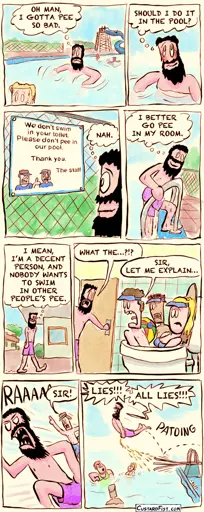 A guy is  swimming in a swimming pool, but he has to pee real bad.
Guy: OH MAN, I GOTTA PEE SO BAD.

For a brief moment, he considers his options.
Guy: SHOULD I DO IT IN THE POOL?

He sees a sign that says “we don’t swim in your toilet. Don’t pee in our pool. Thanks, staff“
Guy: NAH.

He climbs out of the pool.
Guy: I BETTER GO PEE IN MY ROOM.

He walks towards his motel room.
Guy: I MEAN, I’M A DECENT PERSON, AND I WOULDN’T WANT TO SWIM IN OTHER PEOPLE‘S PEE.

The guy is confronted by a few staff members, swimming in his toilet bowl.
Guy: WHAT THE…?!?
Employee: SIR, LET ME EXPLAIN…

The guy runs back to the pool in anger, being chased by a staff member.
Employee: SIR!

The guy jumps off the spring board and urinates mid flight into the pool over the other visitors.
Guy: LIES!!! ALL LIES!!!