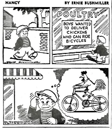 A comic strip from the comic Nancy. The strip is by Ernie Bushmiller. In the first panel, a boy is walking. In the second, he finds a building labeled "POULTRY", with a sign saying "BOYS WANTED TO DELIVER CHICKENS WHO CAN RIDE BICYCLES." The final panel has him imagining a chicken riding a bicycle, thinking the sign means that boys are wanted to deliver bicycle-riding chickens.