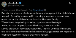 Despite the absence of all mechanisms and equipment, the civil defense teams in Gaza City succeeded in rescuing a man and a woman from under the rubble of their home from the Al-Husari family.
Where it was targeted by Israeli occupation forces last night
And more than 25 people are still missing under the rubble.
Due to the lack of necessary equipment, the civil defense teams were forced to withdraw from the site until morning light brings any hope for a chance to rescue or retrieve those who remain.