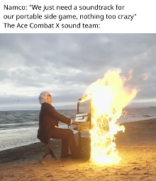 Namco: "We just need a soundtrack for our portable side game, nothing too crazy" The Ace Combat X sound team: (picture of someone playing a piano on fire on the beach)