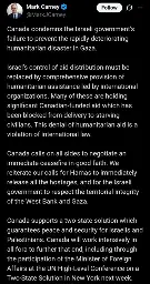 Mark Carney Tweet with the following text:

Canada condemns the Israeli government’s failure to prevent the rapidly deteriorating humanitarian disaster in Gaza.

Israel’s control of aid distribution must be replaced by comprehensive provision of humanitarian assistance led by international organizations. Many of these are holding significant Canadian-funded aid which has been blocked from delivery to starving civilians. This denial of humanitarian aid is a violation of international law.

Canada calls on all sides to negotiate an immediate ceasefire in good faith. We reiterate our calls for Hamas to immediately release all the hostages, and for the Israeli government to respect the territorial integrity of the West Bank and Gaza. 
 
Canada supports a two-state solution which guarantees peace and security for Israelis and Palestinians. Canada will work intensively in all fora to further that end, including through the participation of the Minister of Foreign Affairs at the UN High-Level Conference on a Two-State Solution in New York next week.