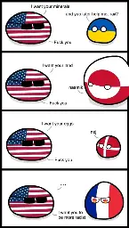 Countryball comic with 4 panels. 1st panel - USA: I want your minerals. Ukraine: and yuo later help me, yes? USA: Fuck you. 2nd panel - USA: I want your land. Greenland: naamik (no). USA: Fuck you. 3rd panel - USA: I want your eggs. Denmark: nej (no). USA: Fuck you. 4th panel - USA: ...I want you to be more racist. France just stands there with flames in its eyes.