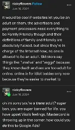 nickyflowers posts:  

it would be cool if websites let you be an adult on them. the advertisers and payment processors need everything to be Family Friendly though and their definitions of family and friendly are absolutely fucked. but since they're in charge of the Internet now, no one is allowed to be an adult. tiktokers say things like "unalive" and "seggs" because they know death and sex are too adult for online. online is for idiot babies only now because they're easier to market to

nickyflowers replies:  
oh im sorry you're a trans adult? super ban. you are super banned for life. you have upset Visa's feelings. Mastercard is throwing up in the corner. how could you do this to Google Ads?