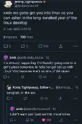Bluesky thread. @jtp.bsky.social: "Katie we've gotta get you into Linux so you can usher in the long awaited year of the Linux desktop". @amb.bsky.social: "It's already happening. I'm literally going to a girl's place tomorrow to help her get set up with Linux Mint because she's so sick of Windows". @katie.bzky.team‬: "Congrats on the sex". @amb: "I don't care about sex I just want to install Linux".