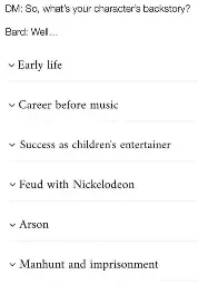 DM: So, what's your character's backstory?  Bard: Well...  Early life, Career before music, Success as children's entertainer, Feud with Nickelodeon, Arson, Manhunt and imprisonment