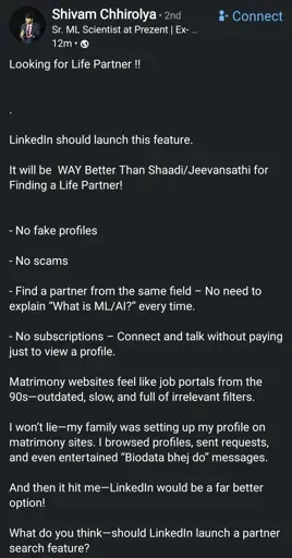 Looking for Life Partner !! 

LinkedIn should launch this feature.

It will be WAY Better Than Matrimonial websites for Finding a Life Partner!

- No fake profiles
- No scams
- Find a partner from the same field – No need to explain “What is ML/AI?” every time.
- No subscriptions – Connect and talk without paying just to view a profile.

Matrimony websites feel like job portals from the 90s—outdated, slow, and full of irrelevant filters.

I won’t lie—my family was setting up my profile on matrimony sites. I browsed profiles, sent requests, and even entertained “Send biodata” messages.

And then it hit me—LinkedIn would be a far better option!

What do you think—should LinkedIn launch a partner search feature?